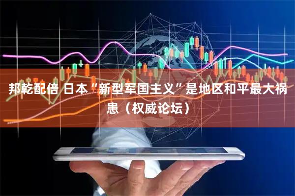 邦乾配倍 日本“新型军国主义”是地区和平最大祸患（权威论坛）