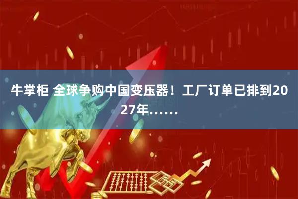 牛掌柜 全球争购中国变压器！工厂订单已排到2027年……