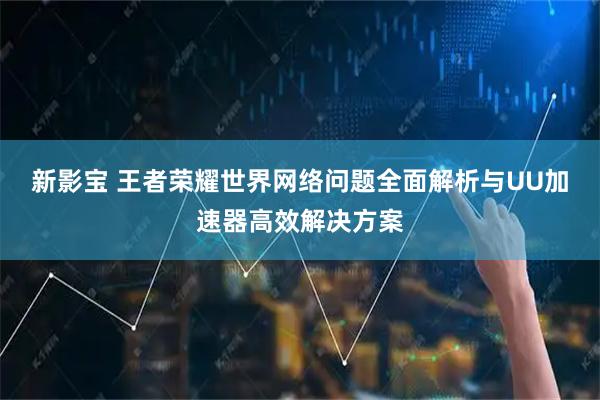 新影宝 王者荣耀世界网络问题全面解析与UU加速器高效解决方案