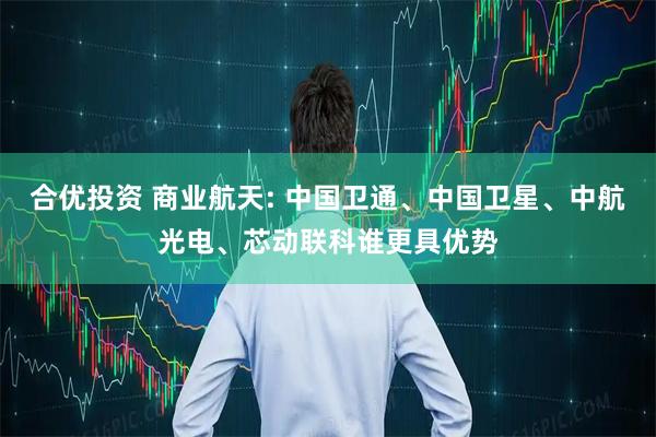 合优投资 商业航天: 中国卫通、中国卫星、中航光电、芯动联科谁更具优势