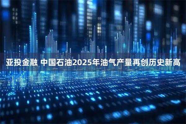 亚投金融 中国石油2025年油气产量再创历史新高
