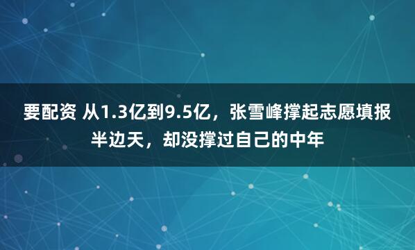 要配资 从1.3亿到9.5亿，张雪峰撑起志愿填报半边天，却没撑过自己的中年