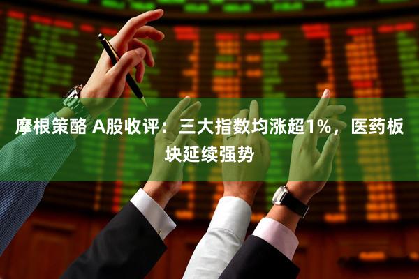 摩根策酪 A股收评：三大指数均涨超1%，医药板块延续强势