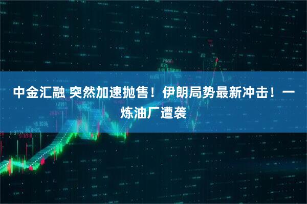 中金汇融 突然加速抛售！伊朗局势最新冲击！一炼油厂遭袭
