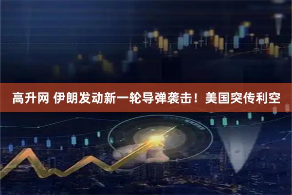 高升网 伊朗发动新一轮导弹袭击!美国突传利空