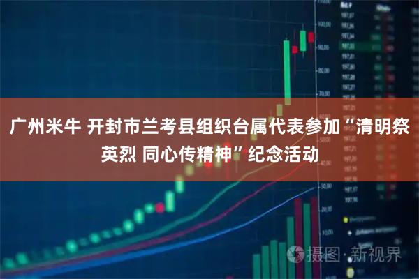 广州米牛 开封市兰考县组织台属代表参加“清明祭英烈 同心传精神”纪念活动