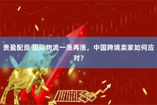 贵盈配资 国际物流一涨再涨,中国跨境卖家如何应对?