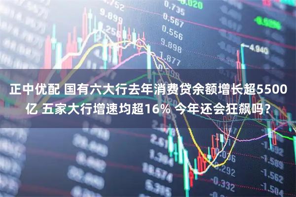 正中优配 国有六大行去年消费贷余额增长超5500亿 五家大行增速均超16% 今年还会狂飙吗?