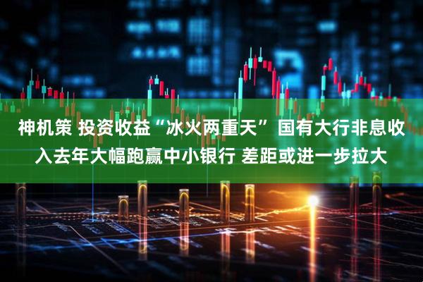 神机策 投资收益“冰火两重天” 国有大行非息收入去年大幅跑赢中小银行 差距或进一步拉大