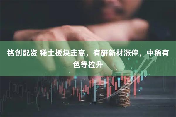 铭创配资 稀土板块走高，有研新材涨停，中稀有色等拉升