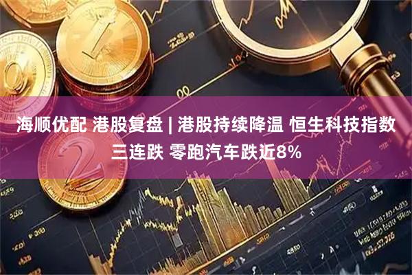海顺优配 港股复盘 | 港股持续降温 恒生科技指数三连跌 零跑汽车跌近8%