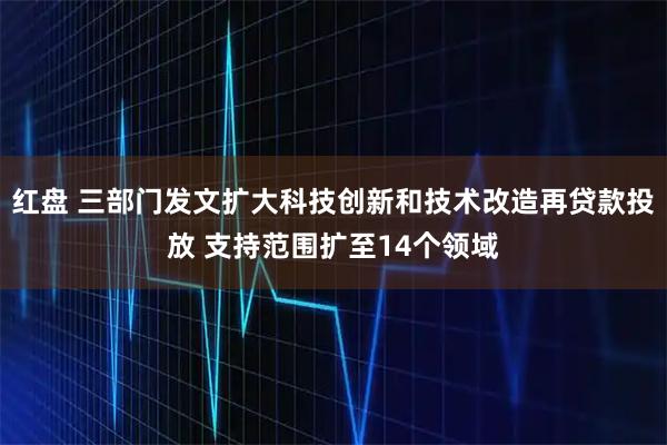 红盘 三部门发文扩大科技创新和技术改造再贷款投放 支持范围扩至14个领域