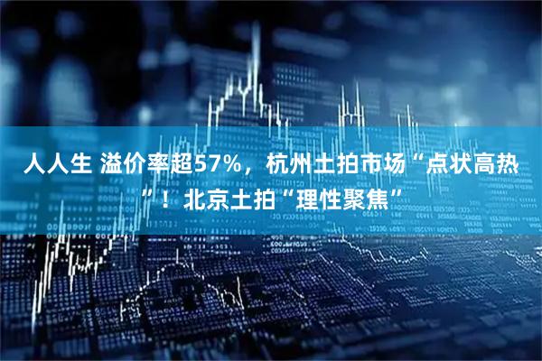 人人生 溢价率超57%，杭州土拍市场“点状高热”！北京土拍“理性聚焦”