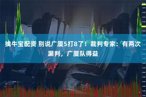 擒牛宝配资 别说广厦5打8了！裁判专家：有两次漏判，广厦队得益
