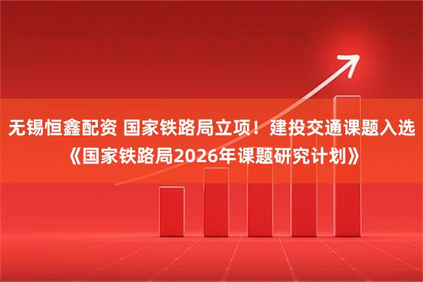 无锡恒鑫配资 国家铁路局立项！建投交通课题入选《国家铁路局2026年课题研究计划》