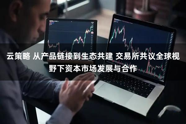 云策略 从产品链接到生态共建 交易所共议全球视野下资本市场发展与合作