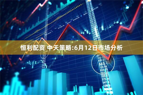 恒利配资 中天策略:6月12日市场分析