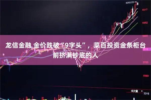 龙信金融 金价跌破“9字头”，菜百投资金条柜台前挤满抄底的人