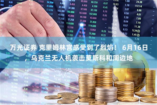 万光证券 克里姆林宫感受到了烈焰！ 6月16日，乌克兰无人机袭击莫斯科和周边地