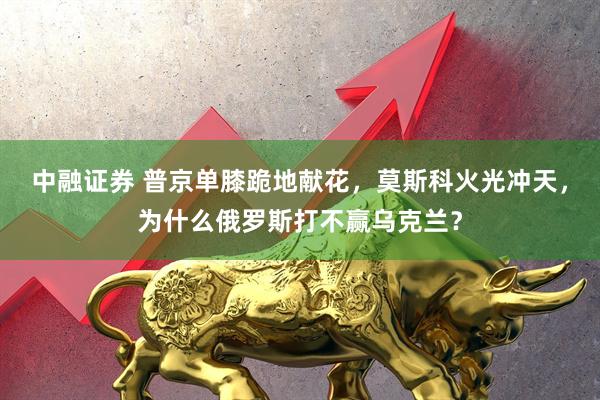 中融证券 普京单膝跪地献花,莫斯科火光冲天,为什么俄罗斯打不赢乌克兰?
