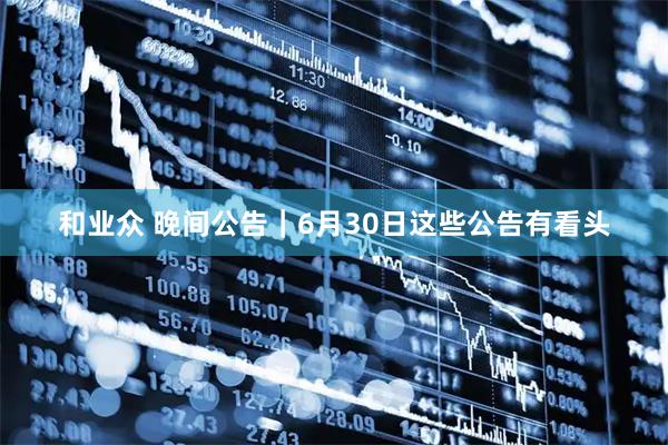 和业众 晚间公告｜6月30日这些公告有看头