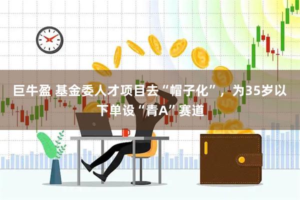 巨牛盈 基金委人才项目去“帽子化”，为35岁以下单设“青A”赛道