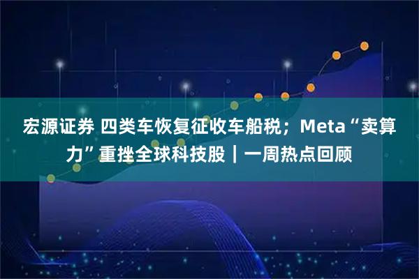 宏源证券 四类车恢复征收车船税；Meta“卖算力”重挫全球科技股｜一周热点回顾