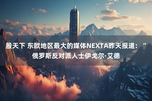 股天下 东欧地区最大的媒体NEXTA昨天报道：“俄罗斯反对派人士伊戈尔·艾德