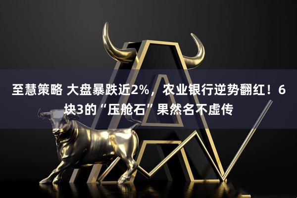 至慧策略 大盘暴跌近2%，农业银行逆势翻红！6块3的“压舱石”果然名不虚传