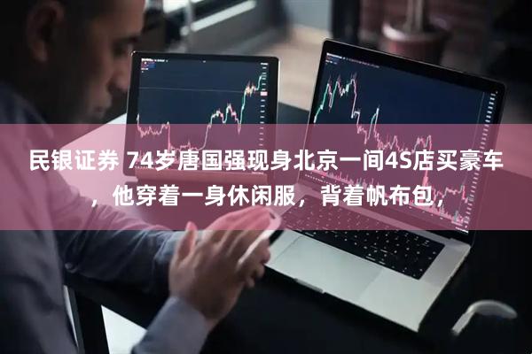 民银证券 74岁唐国强现身北京一间4S店买豪车，他穿着一身休闲服，背着帆布包，