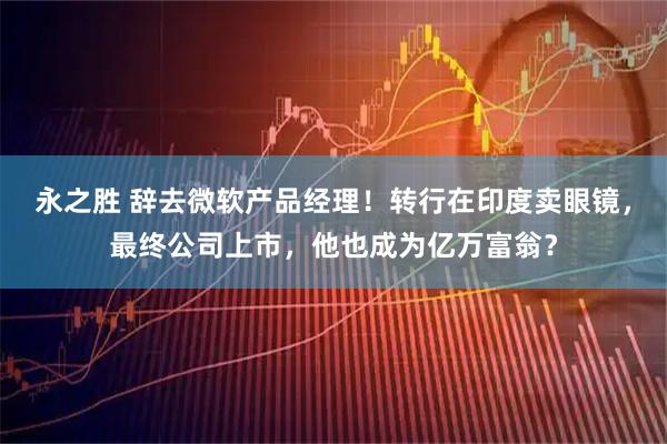 永之胜 辞去微软产品经理！转行在印度卖眼镜，最终公司上市，他也成为亿万富翁？