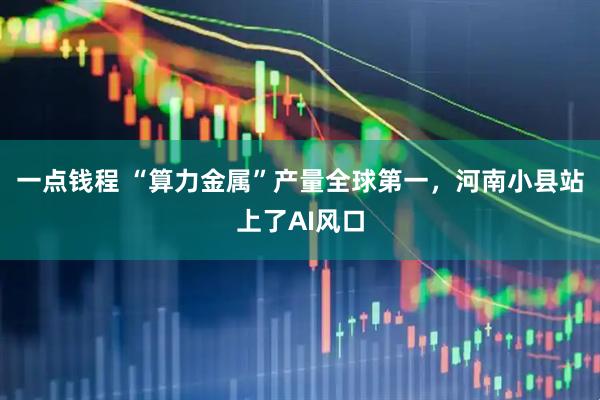 一点钱程 “算力金属”产量全球第一，河南小县站上了AI风口