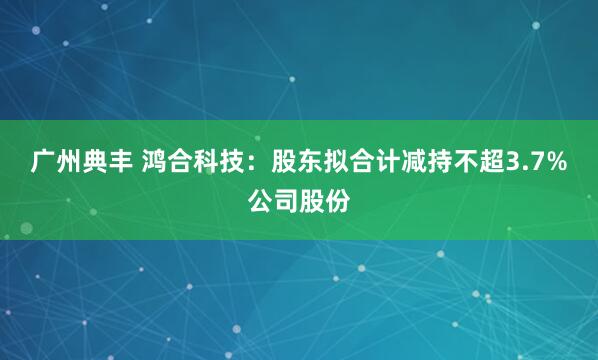 广州典丰 鸿合科技:股东拟合计减持不超3.7%公司股份